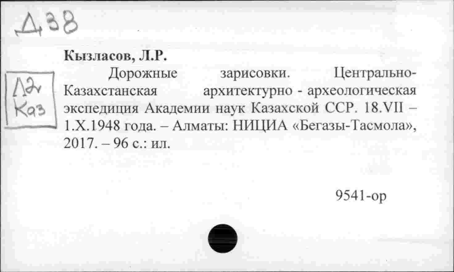 ﻿
№
Кызласов, Л.Р.
Дорожные зарисовки. Центрально-Казахстанская	архитектурно - археологическая
экспедиция Академии наук Казахской ССР. 18.VII -1.Х. 1948 года. - Алматы: НИЦИА «Бегазы-Тасмола», 2017. - 96 с.: ил.
9541-ор